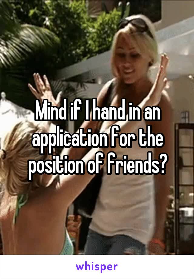 Mind if I hand in an application for the position of friends?