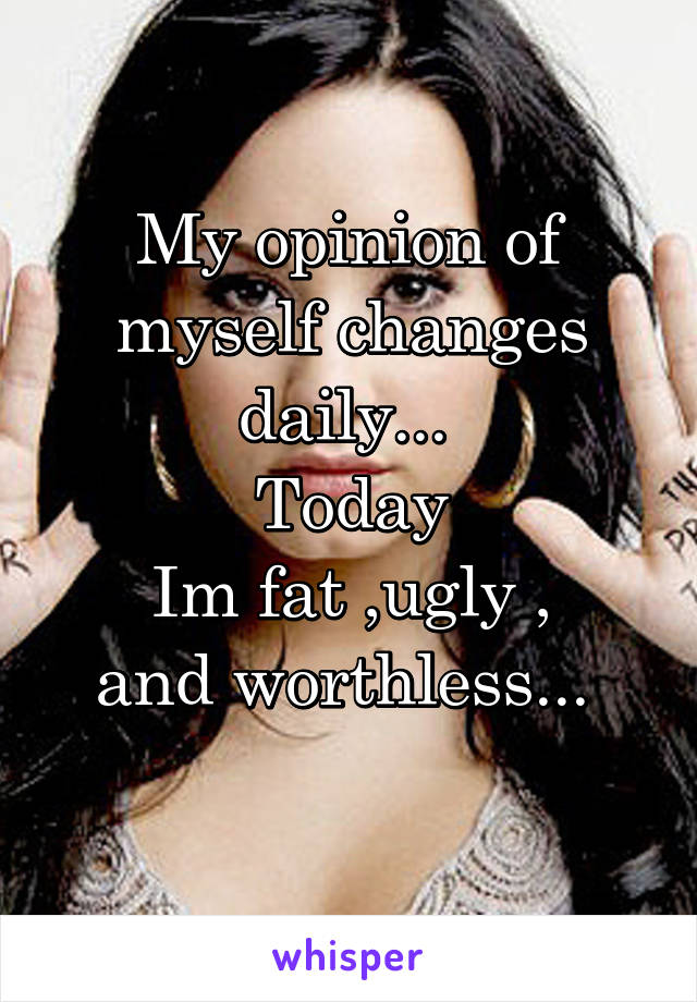 My opinion of myself changes daily... 
Today
Im fat ,ugly ,
and worthless... 

