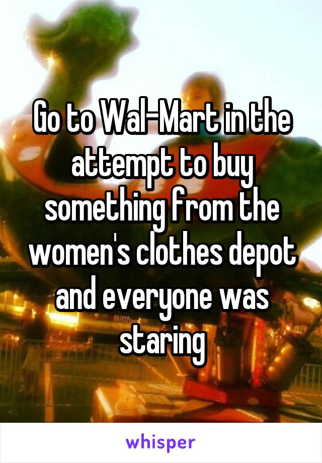 Go to Wal-Mart in the attempt to buy something from the women's clothes depot and everyone was staring