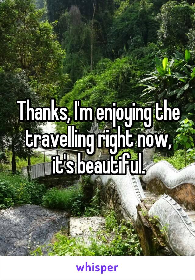 Thanks, I'm enjoying the travelling right now, it's beautiful.