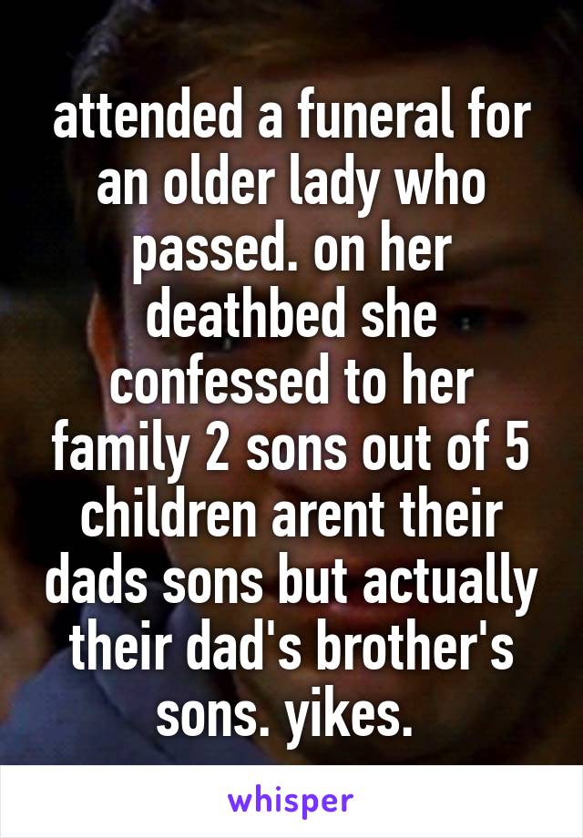 attended a funeral for an older lady who passed. on her deathbed she confessed to her family 2 sons out of 5 children arent their dads sons but actually their dad's brother's sons. yikes. 