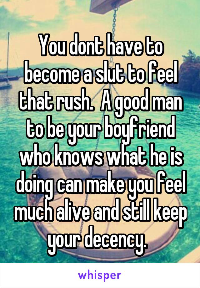 You dont have to become a slut to feel that rush.  A good man to be your boyfriend who knows what he is doing can make you feel much alive and still keep your decency.  