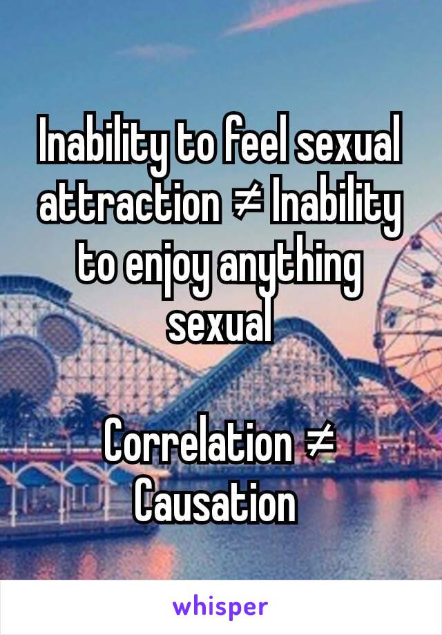 Inability to feel sexual attraction ≠ Inability to enjoy anything sexual

Correlation ≠ Causation 