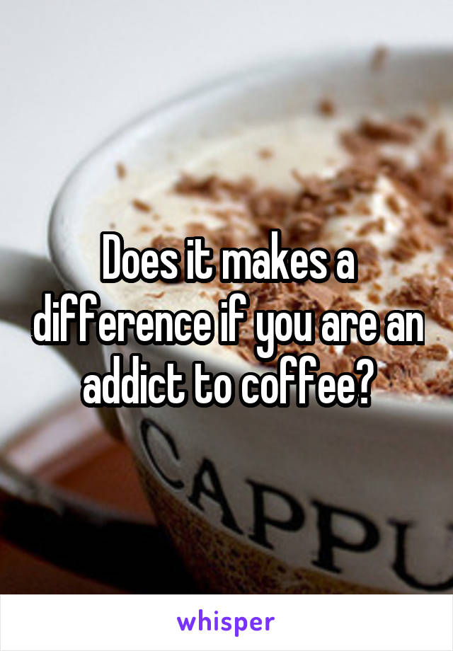 Does it makes a difference if you are an addict to coffee?