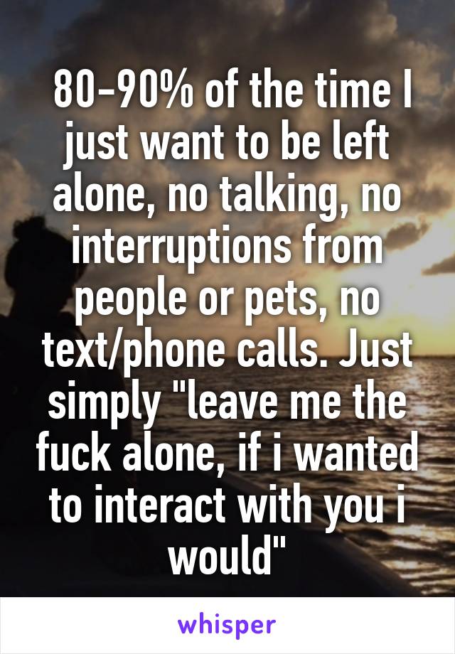  80-90% of the time I just want to be left alone, no talking, no interruptions from people or pets, no text/phone calls. Just simply "leave me the fuck alone, if i wanted to interact with you i would"