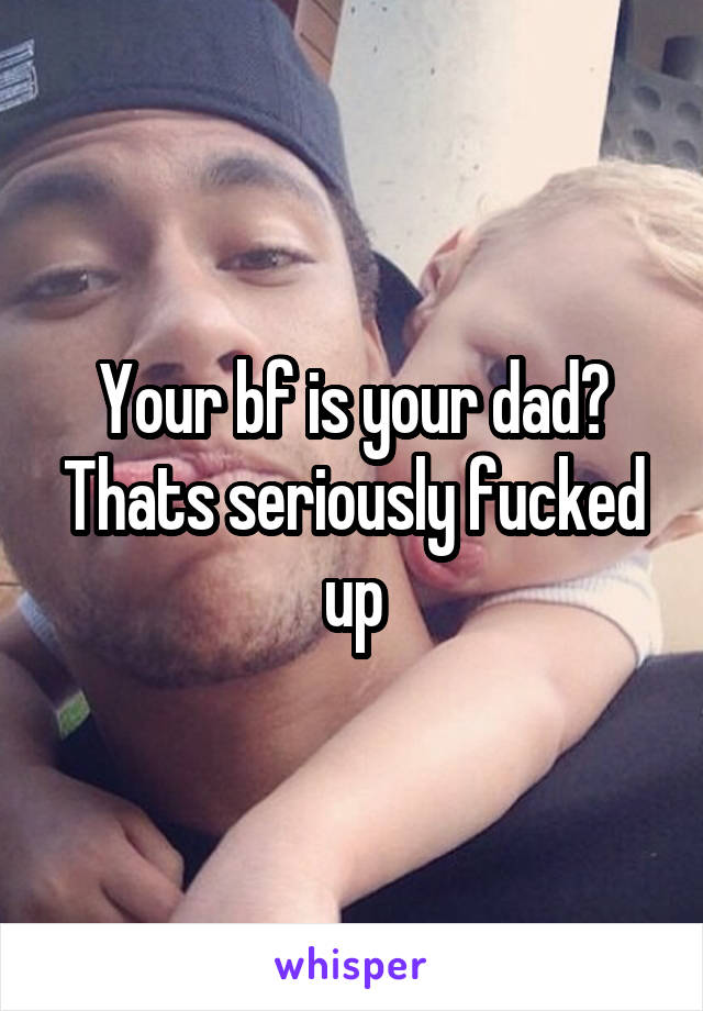 Your bf is your dad?
Thats seriously fucked up