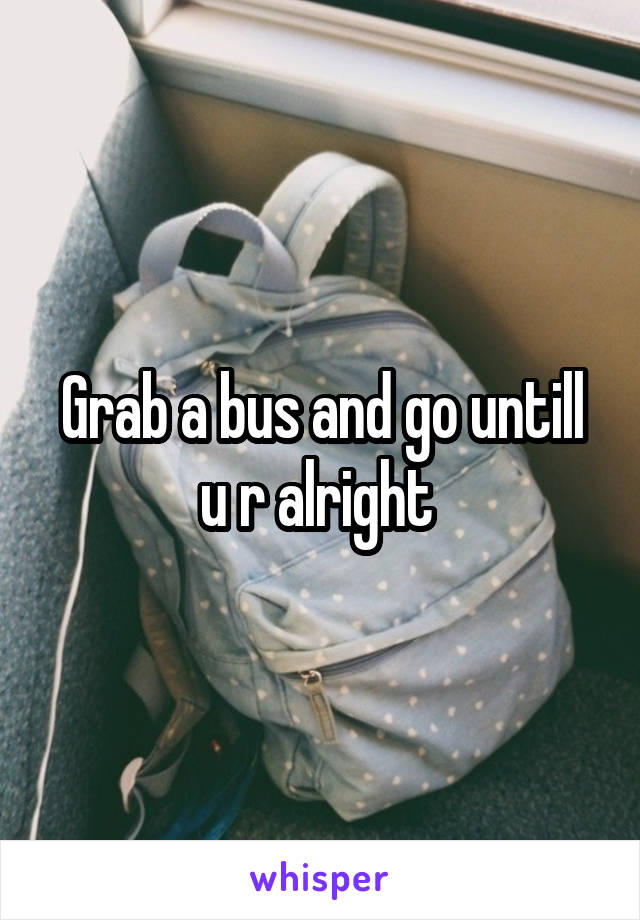 Grab a bus and go untill u r alright 