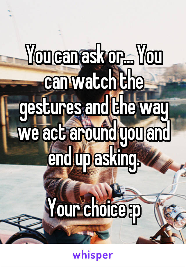 You can ask or... You can watch the gestures and the way we act around you and end up asking.

Your choice :p