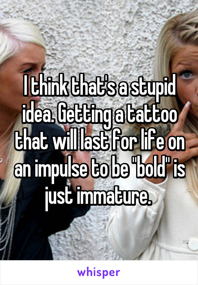 I think that's a stupid idea. Getting a tattoo that will last for life on an impulse to be "bold" is just immature. 