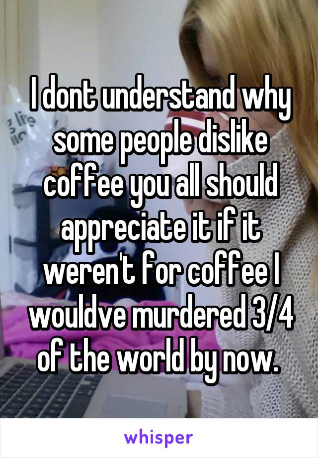 I dont understand why some people dislike coffee you all should appreciate it if it weren't for coffee I wouldve murdered 3/4 of the world by now. 