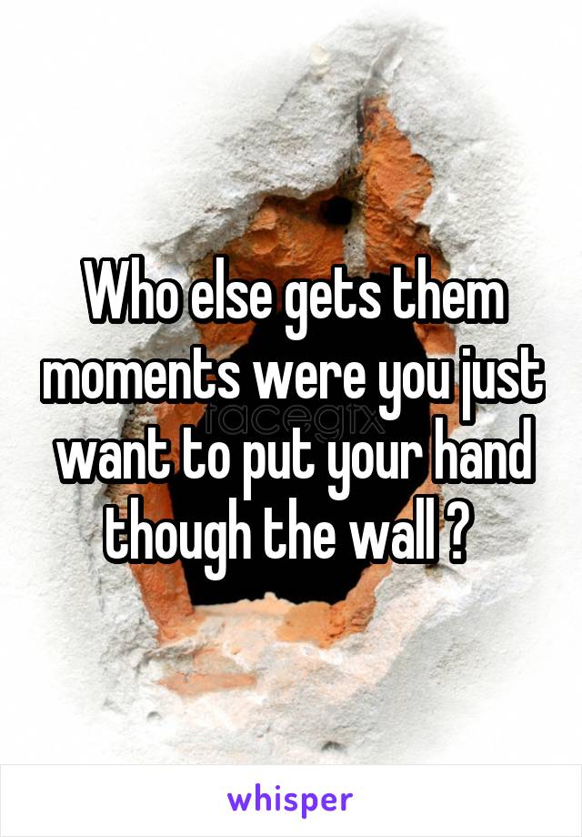 Who else gets them moments were you just want to put your hand though the wall ? 