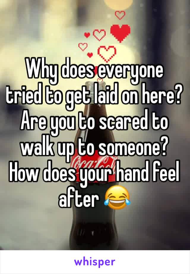 Why does everyone tried to get laid on here? Are you to scared to walk up to someone? How does your hand feel after 😂