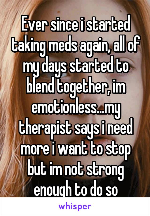 Ever since i started taking meds again, all of my days started to blend together, im emotionless...my therapist says i need more i want to stop but im not strong enough to do so