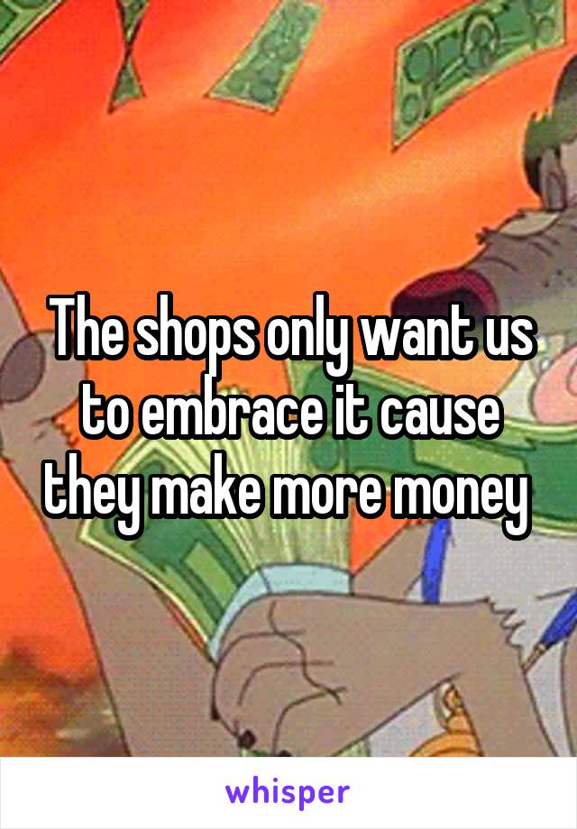 The shops only want us to embrace it cause they make more money 