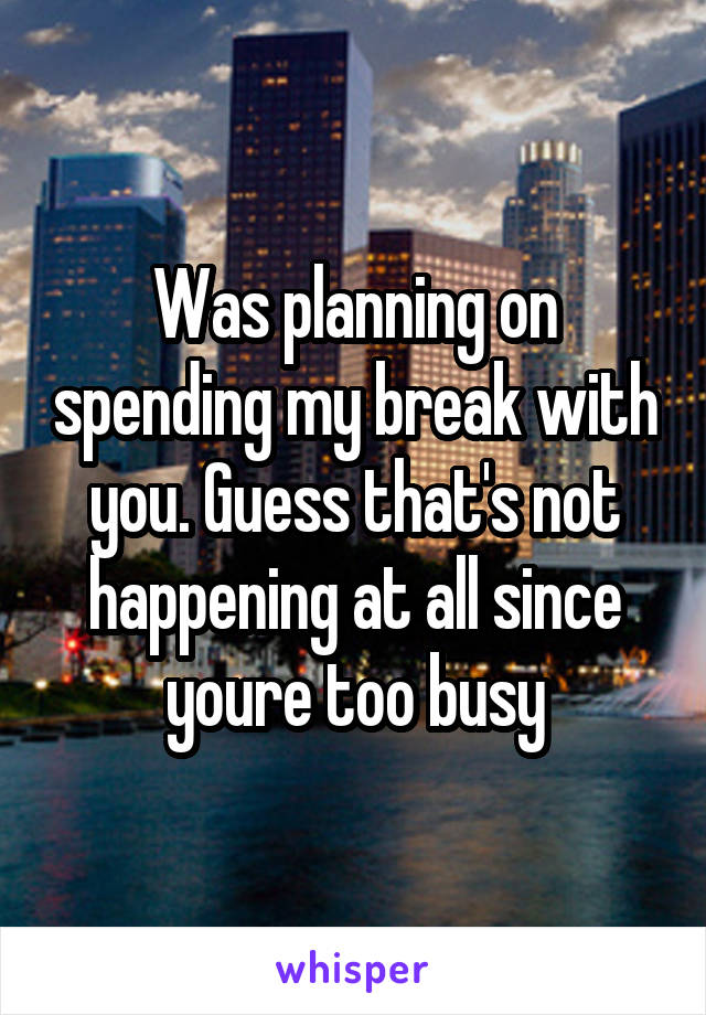 Was planning on spending my break with you. Guess that's not happening at all since youre too busy