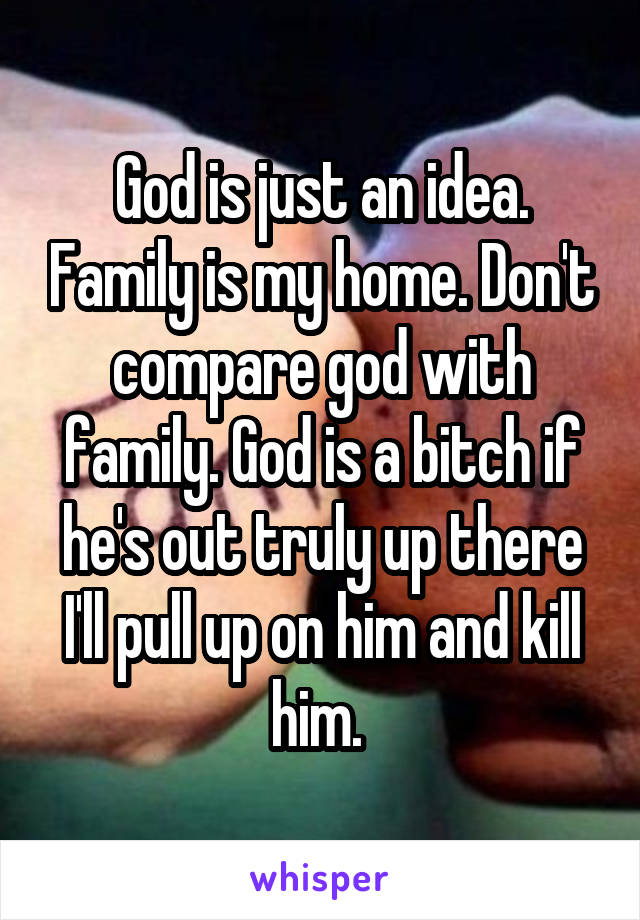 God is just an idea. Family is my home. Don't compare god with family. God is a bitch if he's out truly up there I'll pull up on him and kill him. 