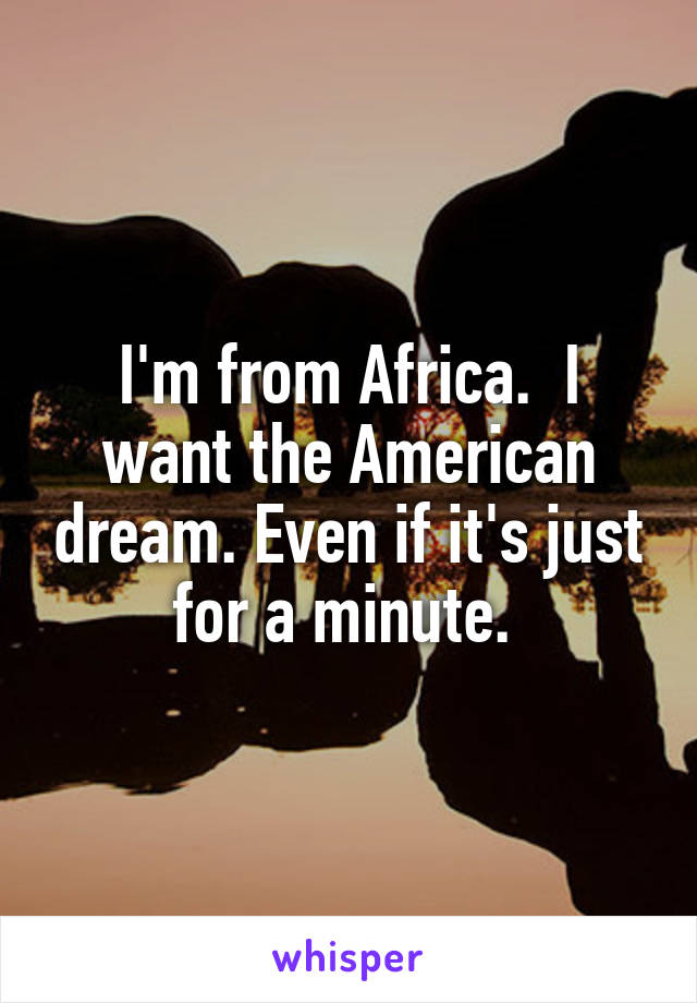 I'm from Africa.  I want the American dream. Even if it's just for a minute. 