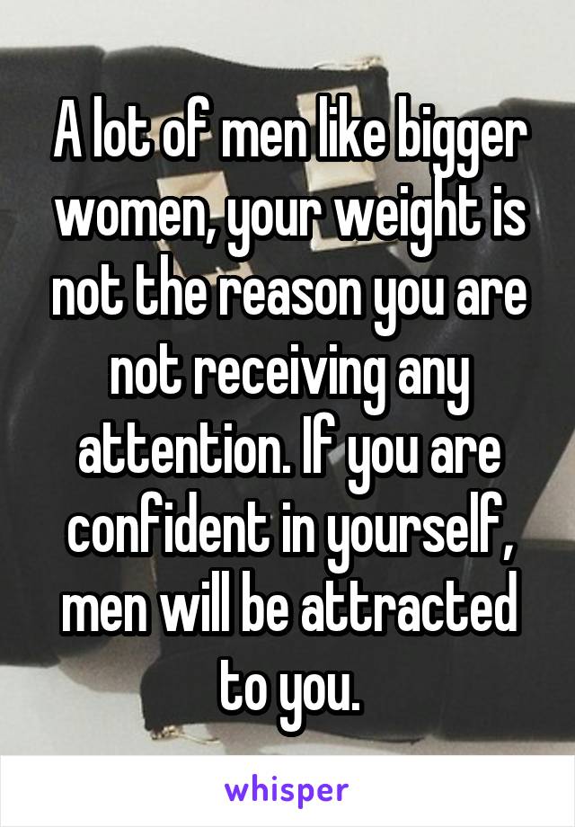 A lot of men like bigger women, your weight is not the reason you are not receiving any attention. If you are confident in yourself, men will be attracted to you.