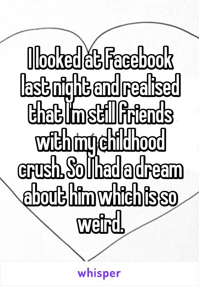 I looked at Facebook last night and realised that I'm still friends with my childhood crush. So I had a dream about him which is so weird.