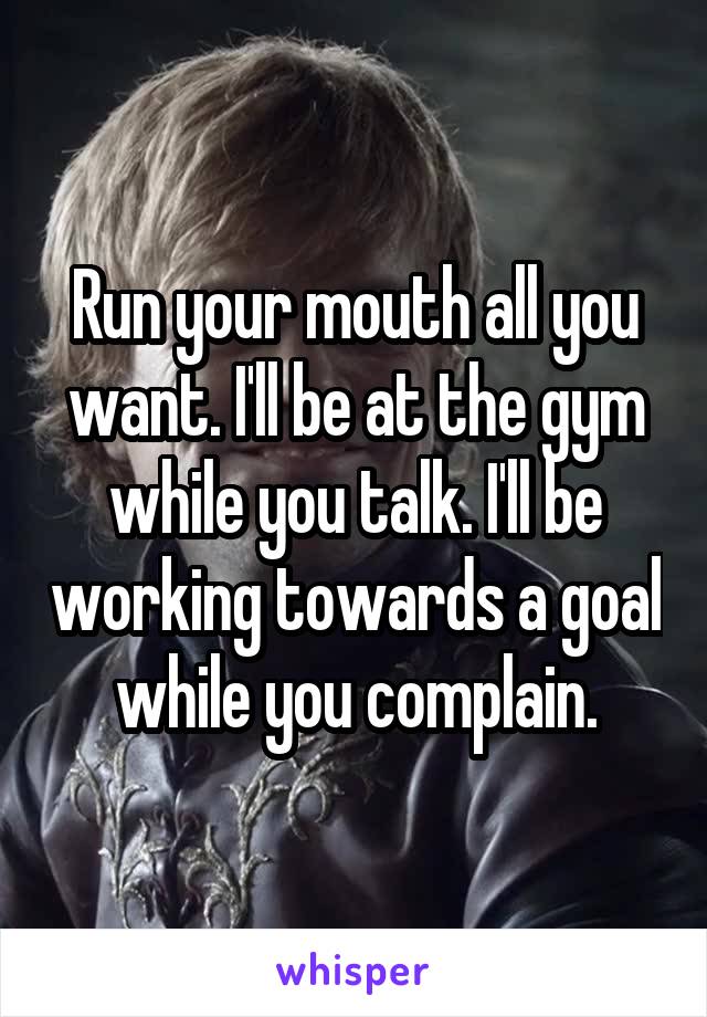 Run your mouth all you want. I'll be at the gym while you talk. I'll be working towards a goal while you complain.