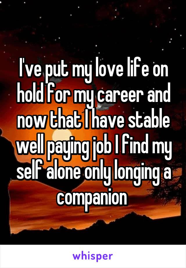 I've put my love life on hold for my career and now that I have stable well paying job I find my self alone only longing a companion 