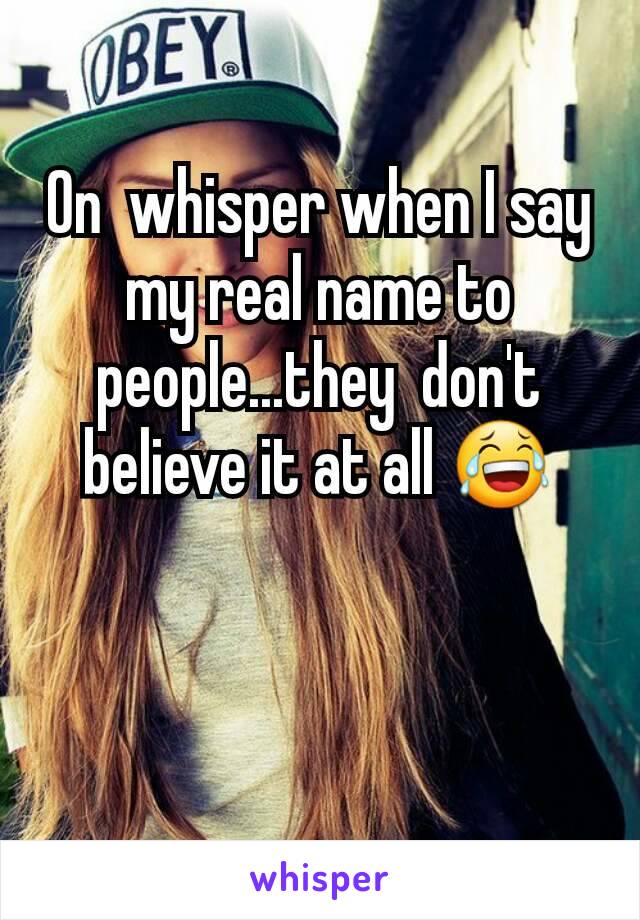 On  whisper when I say my real name to people...they  don't believe it at all 😂