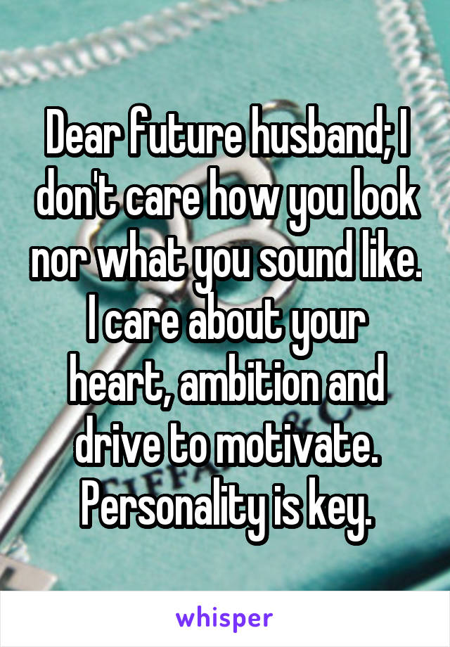 Dear future husband; I don't care how you look nor what you sound like.
I care about your heart, ambition and drive to motivate. Personality is key.