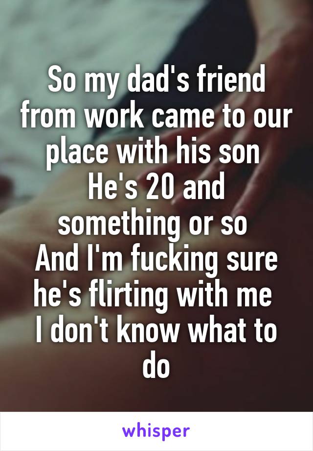 So my dad's friend from work came to our place with his son 
He's 20 and something or so 
And I'm fucking sure he's flirting with me 
I don't know what to do