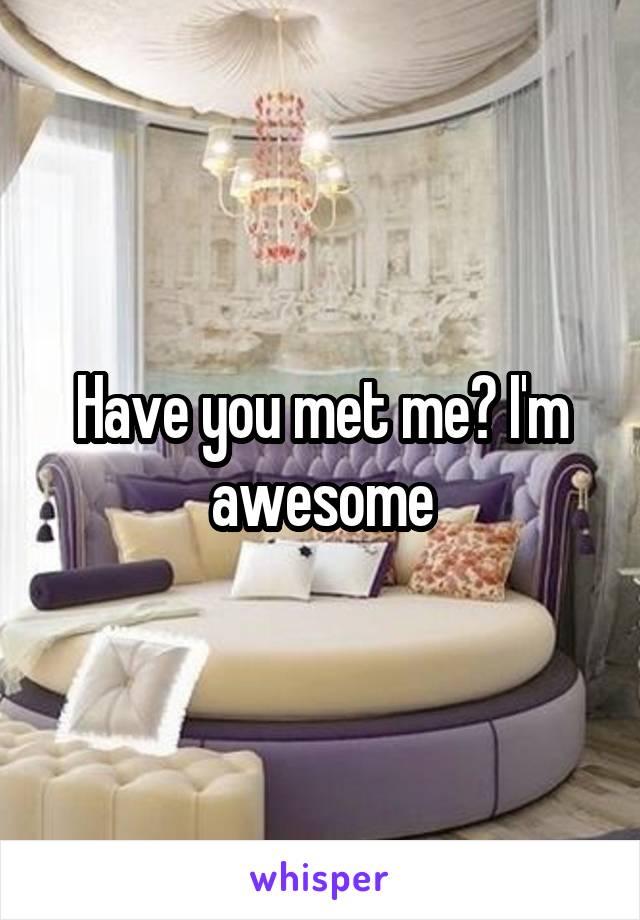 Have you met me? I'm awesome