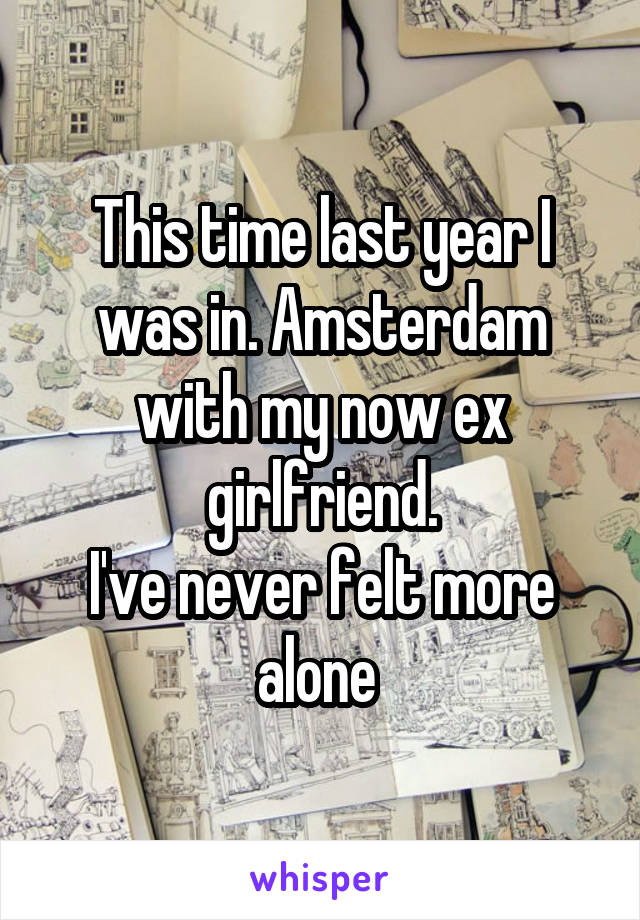 This time last year I was in. Amsterdam with my now ex girlfriend.
I've never felt more alone 