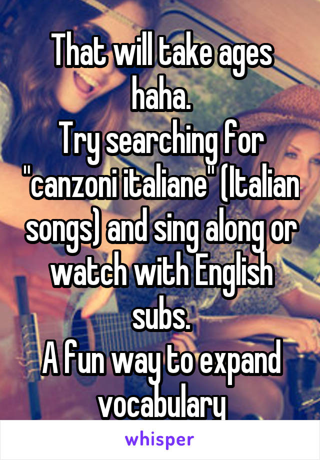 That will take ages haha.
Try searching for "canzoni italiane" (Italian songs) and sing along or watch with English subs.
A fun way to expand vocabulary