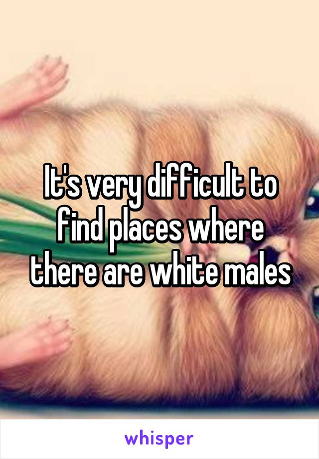 It's very difficult to find places where there are white males