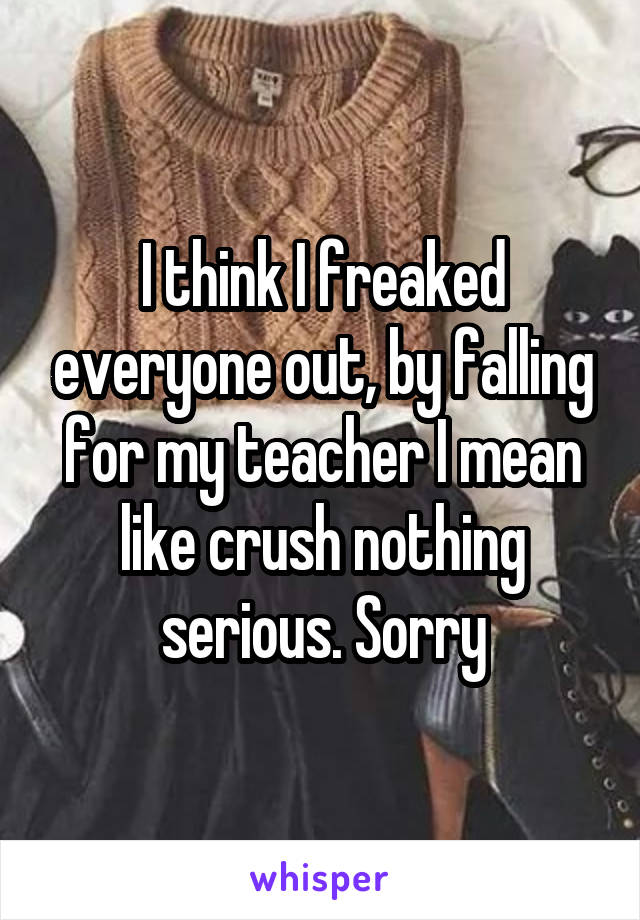 I think I freaked everyone out, by falling for my teacher I mean like crush nothing serious. Sorry