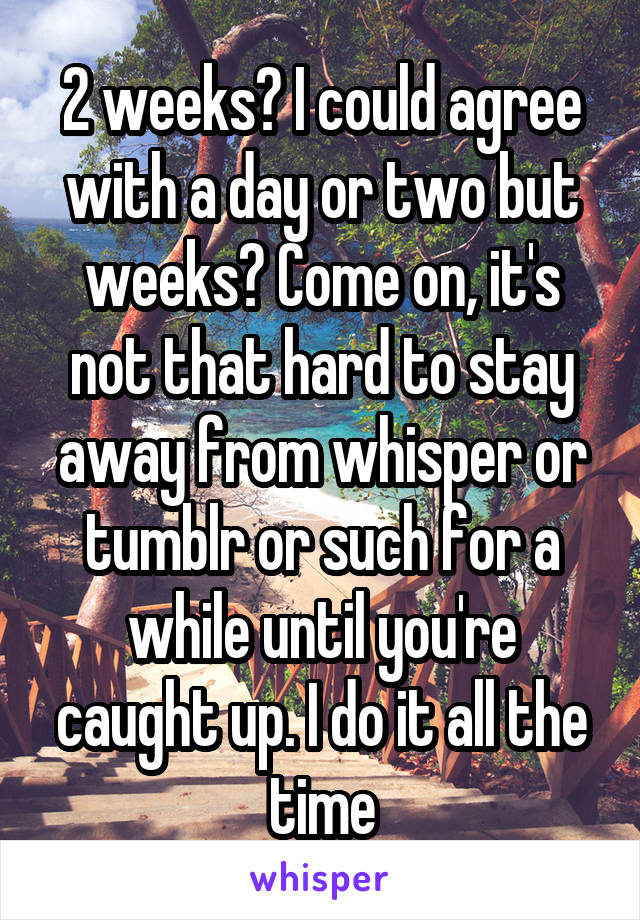 2 weeks? I could agree with a day or two but weeks? Come on, it's not that hard to stay away from whisper or tumblr or such for a while until you're caught up. I do it all the time