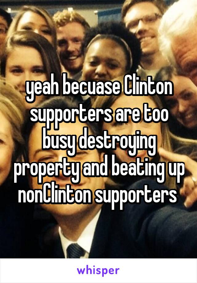 yeah becuase Clinton supporters are too busy destroying property and beating up nonClinton supporters 