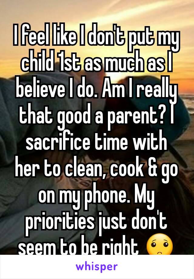 I feel like I don't put my child 1st as much as I believe I do. Am I really that good a parent? I sacrifice time with her to clean, cook & go on my phone. My priorities just don't seem to be right 🙁