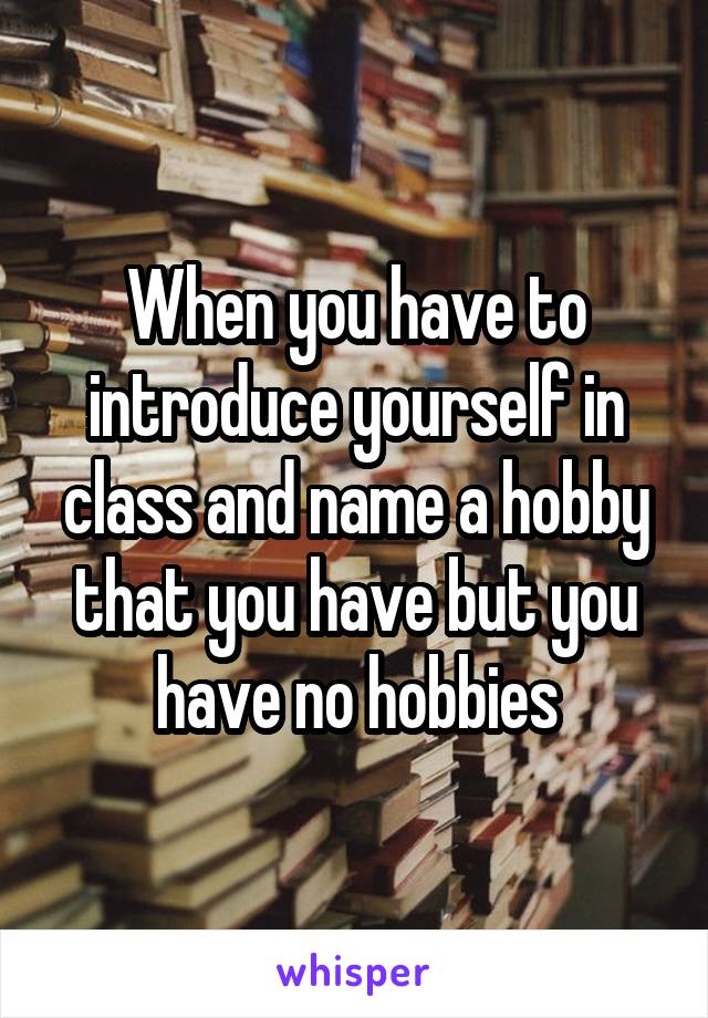 When you have to introduce yourself in class and name a hobby that you have but you have no hobbies