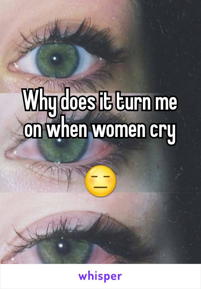 Why does it turn me on when women cry

😑