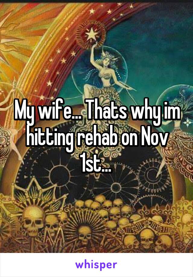 My wife... Thats why im hitting rehab on Nov 1st... 