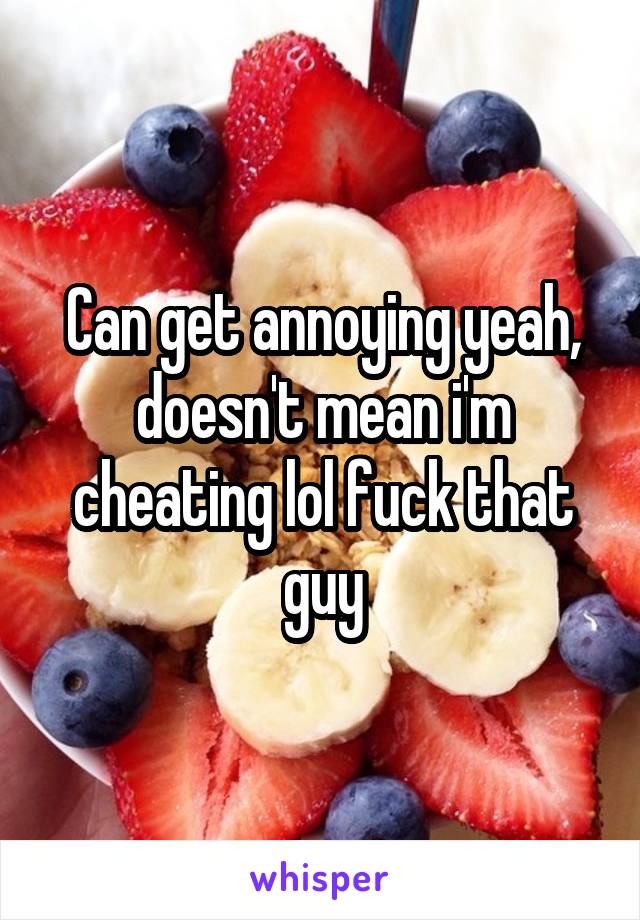 Can get annoying yeah, doesn't mean i'm cheating lol fuck that guy