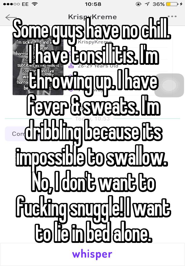 Some guys have no chill. 
I have tonsillitis. I'm throwing up. I have fever & sweats. I'm dribbling because its impossible to swallow. 
No, I don't want to fucking snuggle! I want to lie in bed alone.