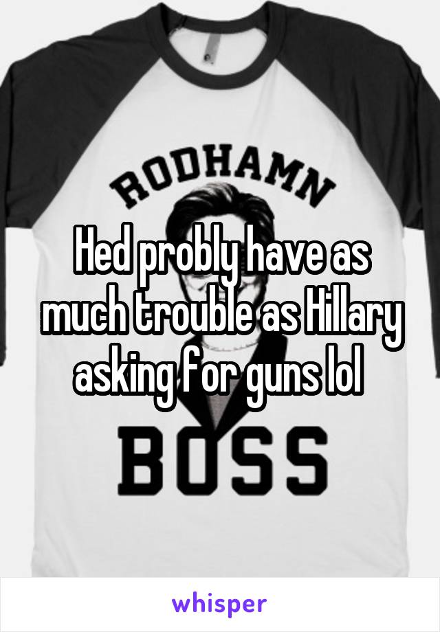 Hed probly have as much trouble as Hillary asking for guns lol 
