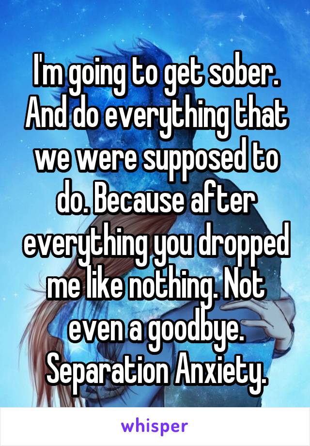 I'm going to get sober. And do everything that we were supposed to do. Because after everything you dropped me like nothing. Not even a goodbye. Separation Anxiety.