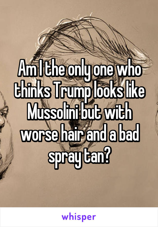 Am I the only one who thinks Trump looks like Mussolini but with worse hair and a bad spray tan?