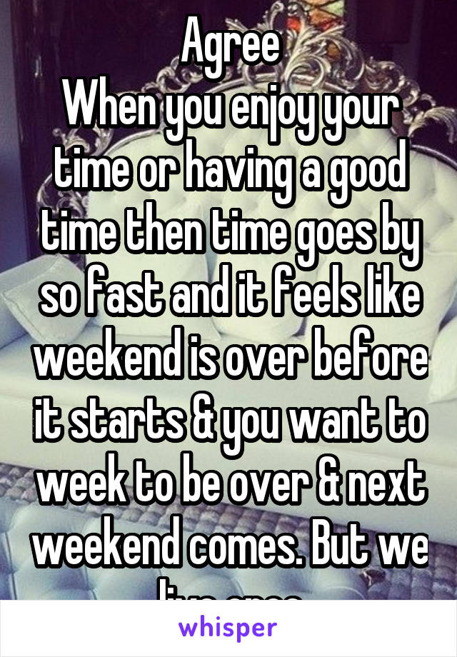 Agree
When you enjoy your time or having a good time then time goes by so fast and it feels like weekend is over before it starts & you want to week to be over & next weekend comes. But we live once