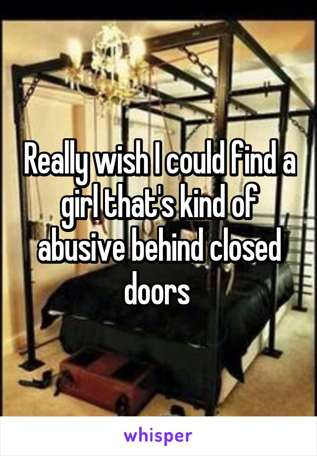 Really wish I could find a girl that's kind of abusive behind closed doors 