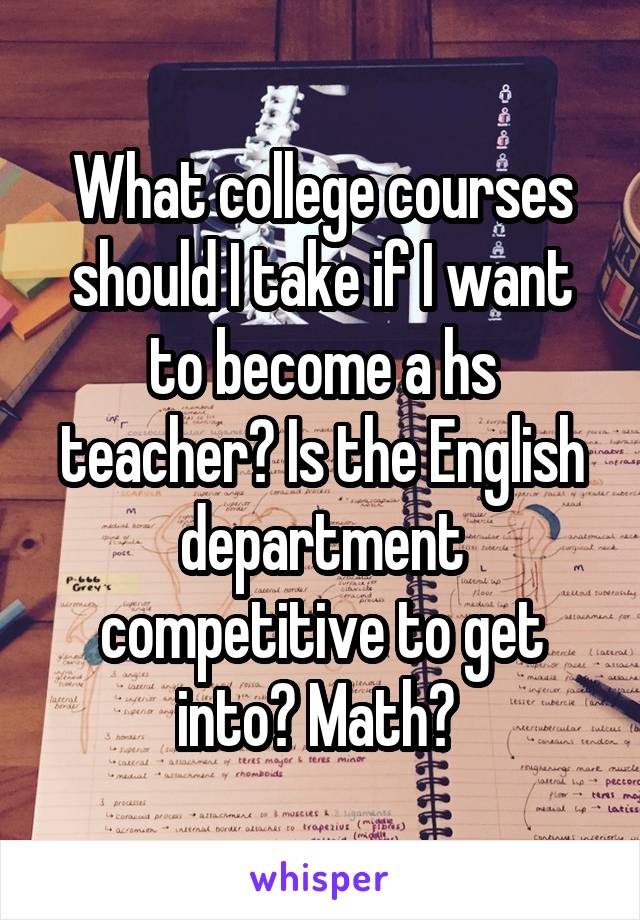What college courses should I take if I want to become a hs teacher? Is the English department competitive to get into? Math? 