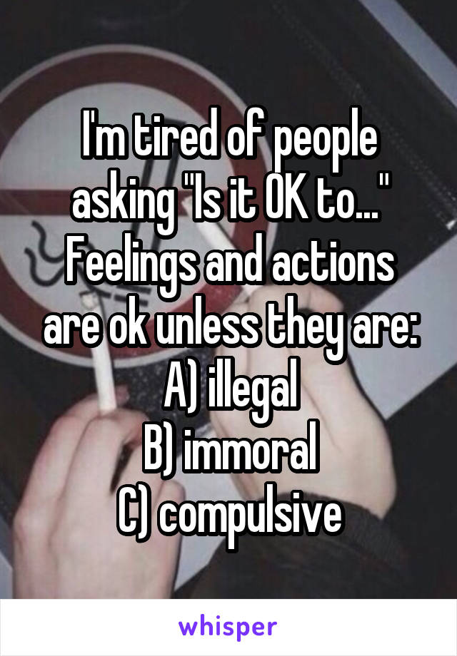 I'm tired of people asking "Is it OK to..."
Feelings and actions are ok unless they are: A) illegal
B) immoral
C) compulsive