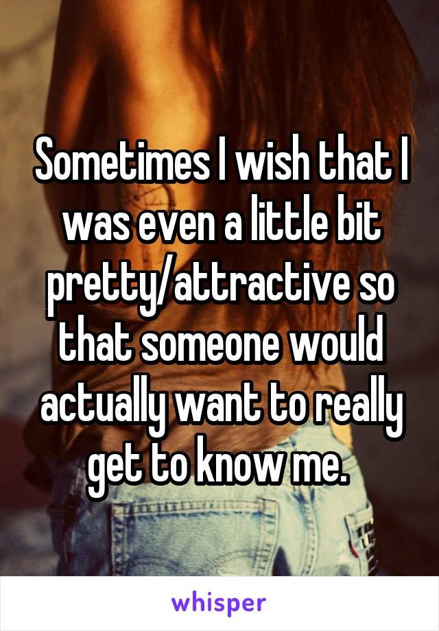 Sometimes I wish that I was even a little bit pretty/attractive so that someone would actually want to really get to know me. 