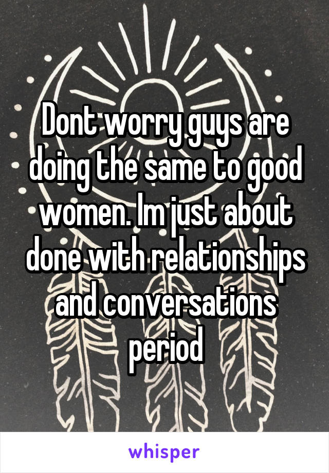 Dont worry guys are doing the same to good women. Im just about done with relationships and conversations period